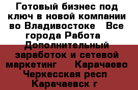 Готовый бизнес под ключ в новой компании во Владивостоке - Все города Работа » Дополнительный заработок и сетевой маркетинг   . Карачаево-Черкесская респ.,Карачаевск г.